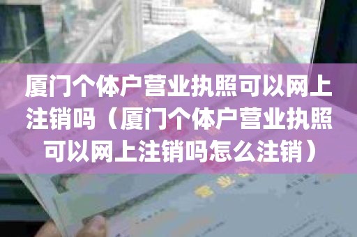 厦门个体户营业执照可以网上注销吗（厦门个体户营业执照可以网上注销吗怎么注销）