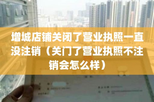 增城店铺关闭了营业执照一直没注销（关门了营业执照不注销会怎么样）