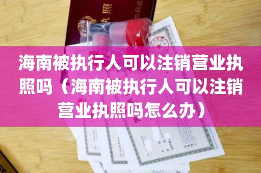 海南被执行人可以注销营业执照吗（海南被执行人可以注销营业执照吗怎么办）