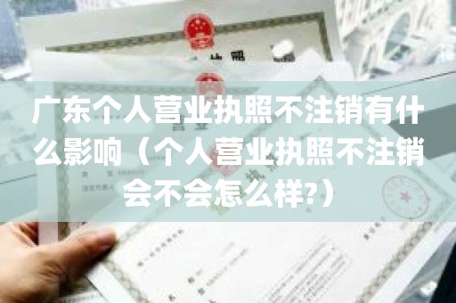 广东个人营业执照不注销有什么影响（个人营业执照不注销会不会怎么样?）
