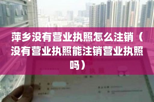 萍乡没有营业执照怎么注销（没有营业执照能注销营业执照吗）