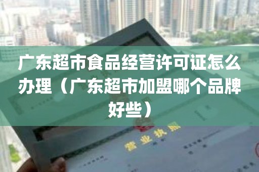 广东超市食品经营许可证怎么办理（广东超市加盟哪个品牌好些）