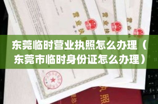 东莞临时营业执照怎么办理（东莞市临时身份证怎么办理）