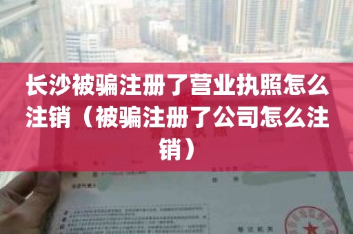长沙被骗注册了营业执照怎么注销（被骗注册了公司怎么注销）