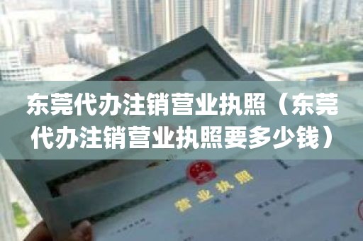 东莞代办注销营业执照（东莞代办注销营业执照要多少钱）