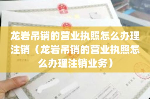 龙岩吊销的营业执照怎么办理注销（龙岩吊销的营业执照怎么办理注销业务）