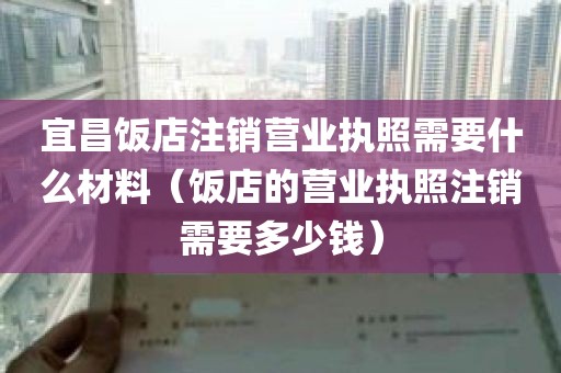 宜昌饭店注销营业执照需要什么材料（饭店的营业执照注销需要多少钱）