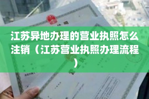 江苏异地办理的营业执照怎么注销（江苏营业执照办理流程）
