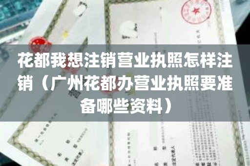 花都我想注销营业执照怎样注销（广州花都办营业执照要准备哪些资料）