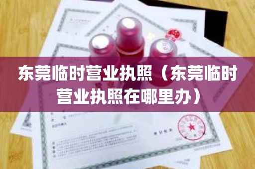 东莞临时营业执照（东莞临时营业执照在哪里办）