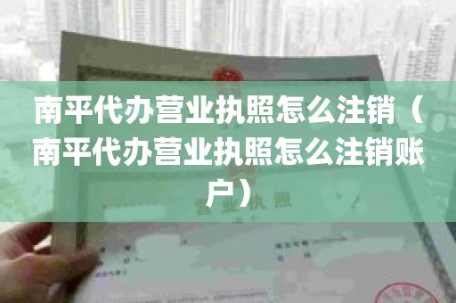 南平代办营业执照怎么注销（南平代办营业执照怎么注销账户）
