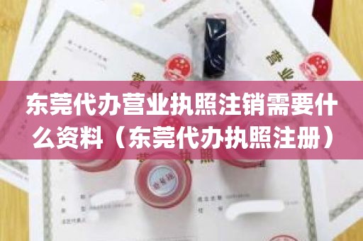 东莞代办营业执照注销需要什么资料（东莞代办执照注册）