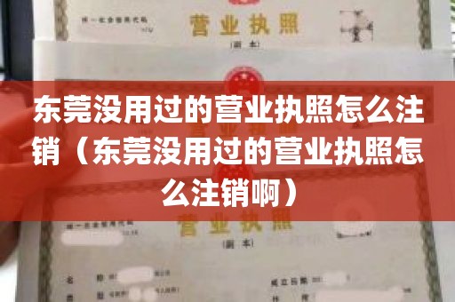 东莞没用过的营业执照怎么注销（东莞没用过的营业执照怎么注销啊）