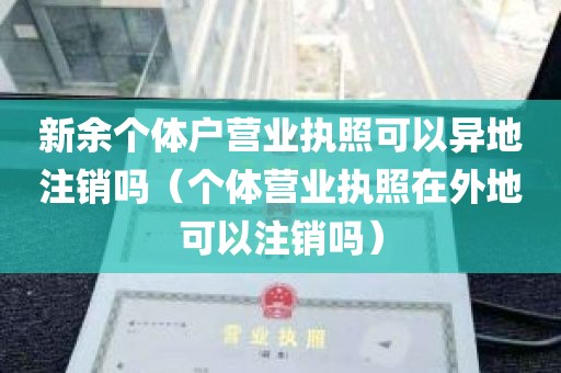 新余个体户营业执照可以异地注销吗（个体营业执照在外地可以注销吗）
