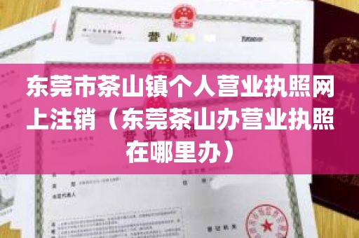 东莞市茶山镇个人营业执照网上注销（东莞茶山办营业执照在哪里办）