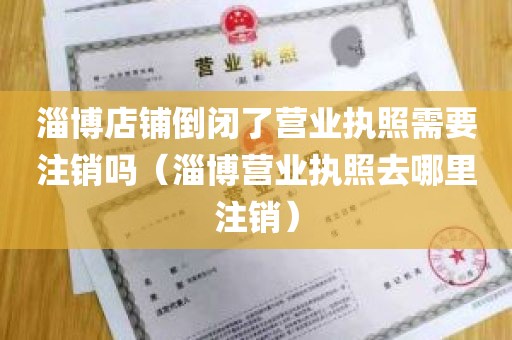 淄博店铺倒闭了营业执照需要注销吗（淄博营业执照去哪里注销）