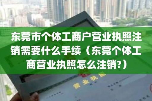 东莞市个体工商户营业执照注销需要什么手续（东莞个体工商营业执照怎么注销?）