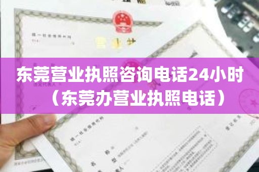 东莞营业执照咨询电话24小时（东莞办营业执照电话）