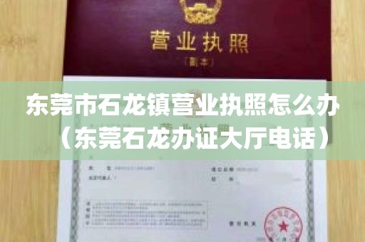 东莞市石龙镇营业执照怎么办（东莞石龙办证大厅电话）