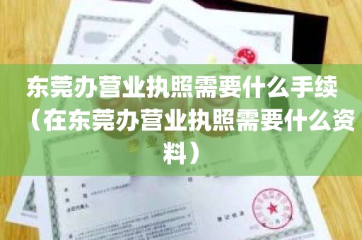 东莞办营业执照需要什么手续（在东莞办营业执照需要什么资料）