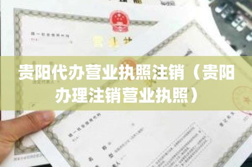 贵阳代办营业执照注销（贵阳办理注销营业执照）