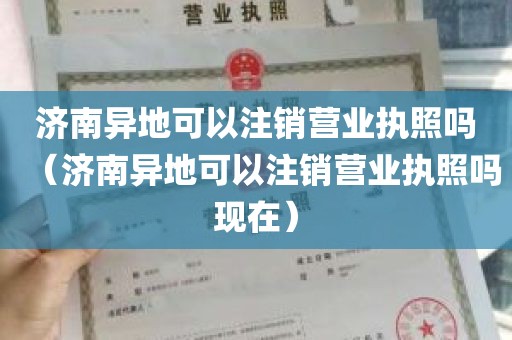 济南异地可以注销营业执照吗（济南异地可以注销营业执照吗现在）