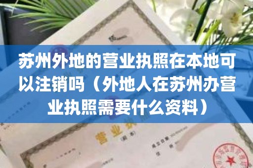 苏州外地的营业执照在本地可以注销吗（外地人在苏州办营业执照需要什么资料）