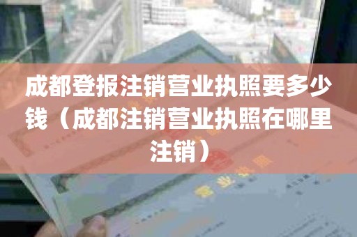 成都登报注销营业执照要多少钱（成都注销营业执照在哪里注销）