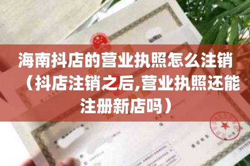 海南抖店的营业执照怎么注销（抖店注销之后,营业执照还能注册新店吗）