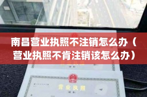 南昌营业执照不注销怎么办（营业执照不肯注销该怎么办）