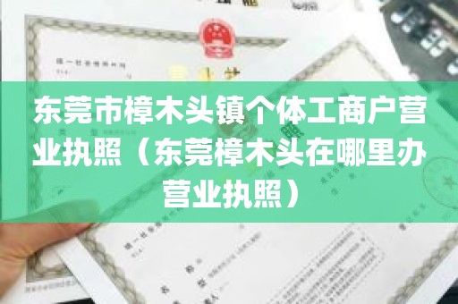 东莞市樟木头镇个体工商户营业执照（东莞樟木头在哪里办营业执照）