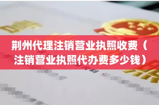 荆州代理注销营业执照收费（注销营业执照代办费多少钱）