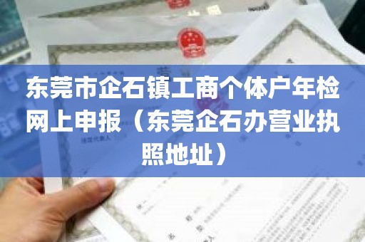 东莞市企石镇工商个体户年检网上申报（东莞企石办营业执照地址）