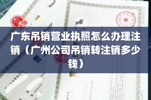 广东吊销营业执照怎么办理注销（广州公司吊销转注销多少钱）