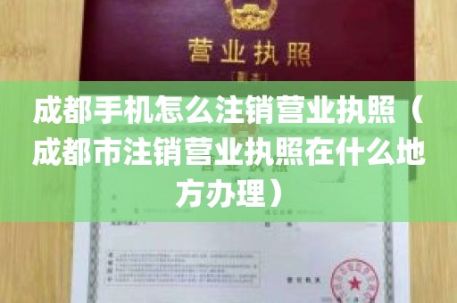 成都手机怎么注销营业执照（成都市注销营业执照在什么地方办理）