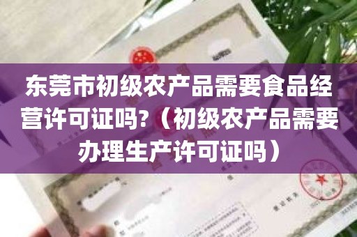 东莞市初级农产品需要食品经营许可证吗?（初级农产品需要办理生产许可证吗）