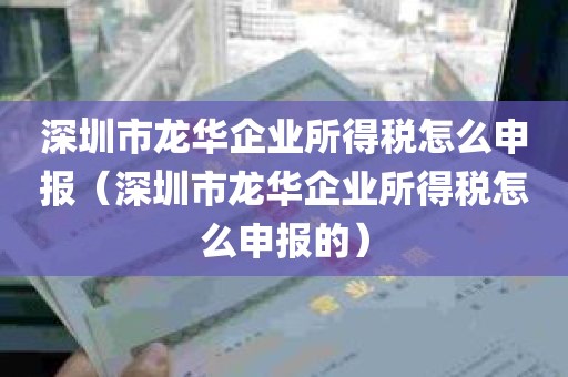 深圳市龙华企业所得税怎么申报（深圳市龙华企业所得税怎么申报的）
