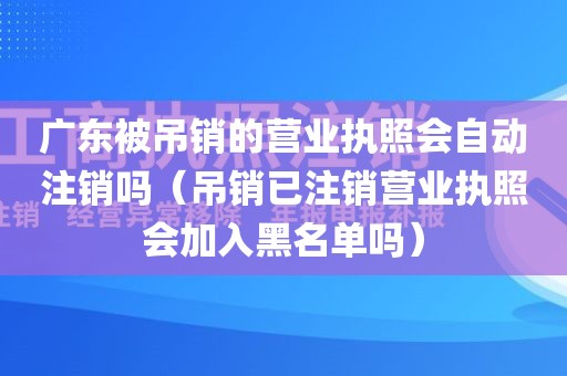 广东被吊销的营业执照会自动注销吗（吊销已注销营业执照会加入黑名单吗）
