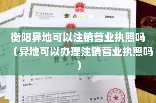衡阳异地可以注销营业执照吗（异地可以办理注销营业执照吗）