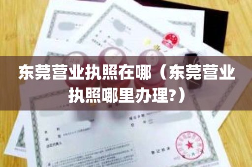 东莞营业执照在哪（东莞营业执照哪里办理?）