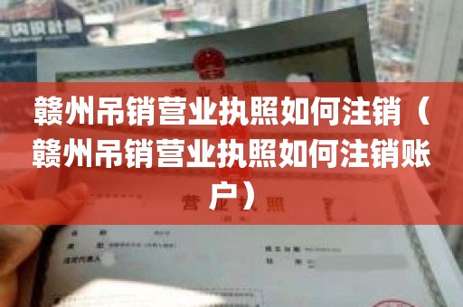 赣州吊销营业执照如何注销（赣州吊销营业执照如何注销账户）