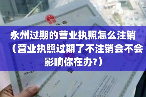 永州过期的营业执照怎么注销(营业执照过期了不注销会不会影响你在办?)