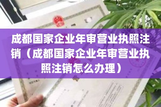 成都国家企业年审营业执照注销（成都国家企业年审营业执照注销怎么办理）
