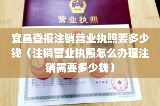 宜昌登报注销营业执照要多少钱（注销营业执照怎么办理注销需要多少钱）