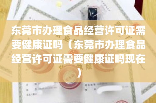 东莞市办理食品经营许可证需要健康证吗（东莞市办理食品经营许可证需要健康证吗现在）