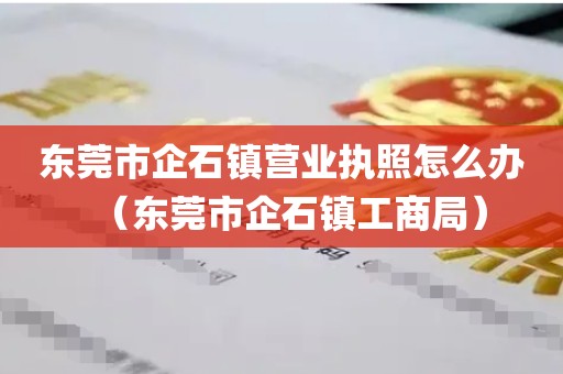 东莞市企石镇营业执照怎么办（东莞市企石镇工商局）